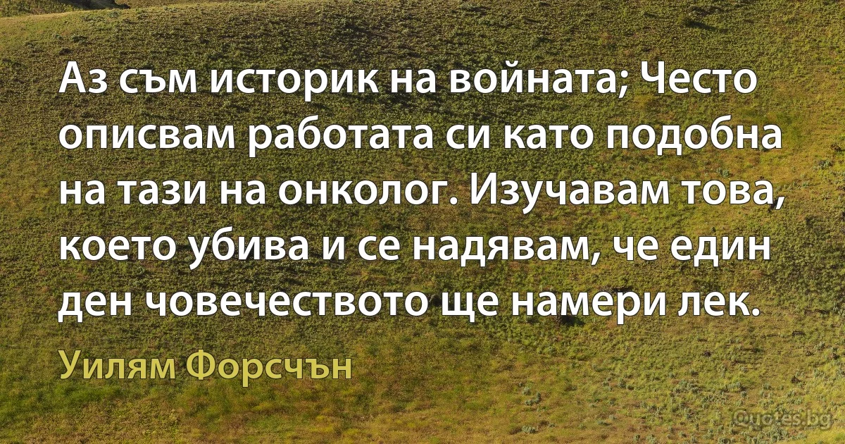 Аз съм историк на войната; Често описвам работата си като подобна на тази на онколог. Изучавам това, което убива и се надявам, че един ден човечеството ще намери лек. (Уилям Форсчън)