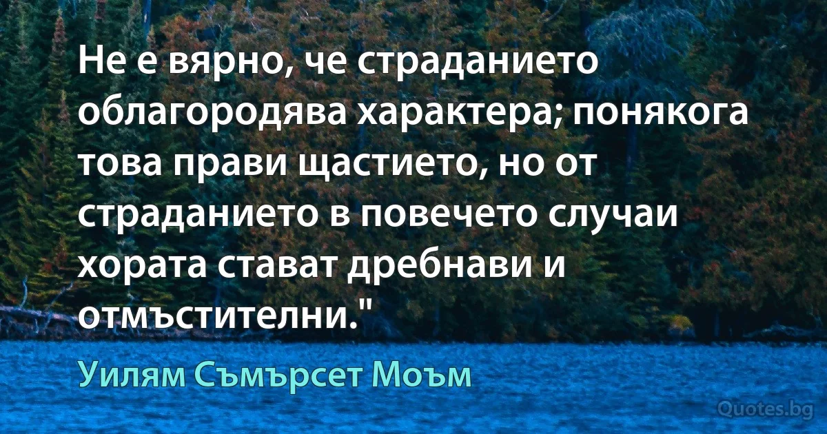 Не е вярно, че страданието облагородява характера; понякога това прави щастието, но от страданието в повечето случаи хората стават дребнави и отмъстителни." (Уилям Съмърсет Моъм)