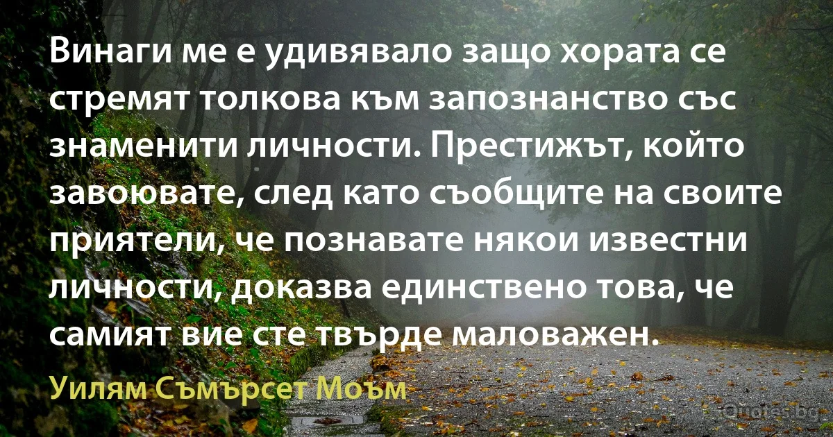 Винаги ме е удивявало защо хората се стремят толкова към запознанство със знаменити личности. Престижът, който завоювате, след като съобщите на своите приятели, че познавате някои известни личности, доказва единствено това, че самият вие сте твърде маловажен. (Уилям Съмърсет Моъм)