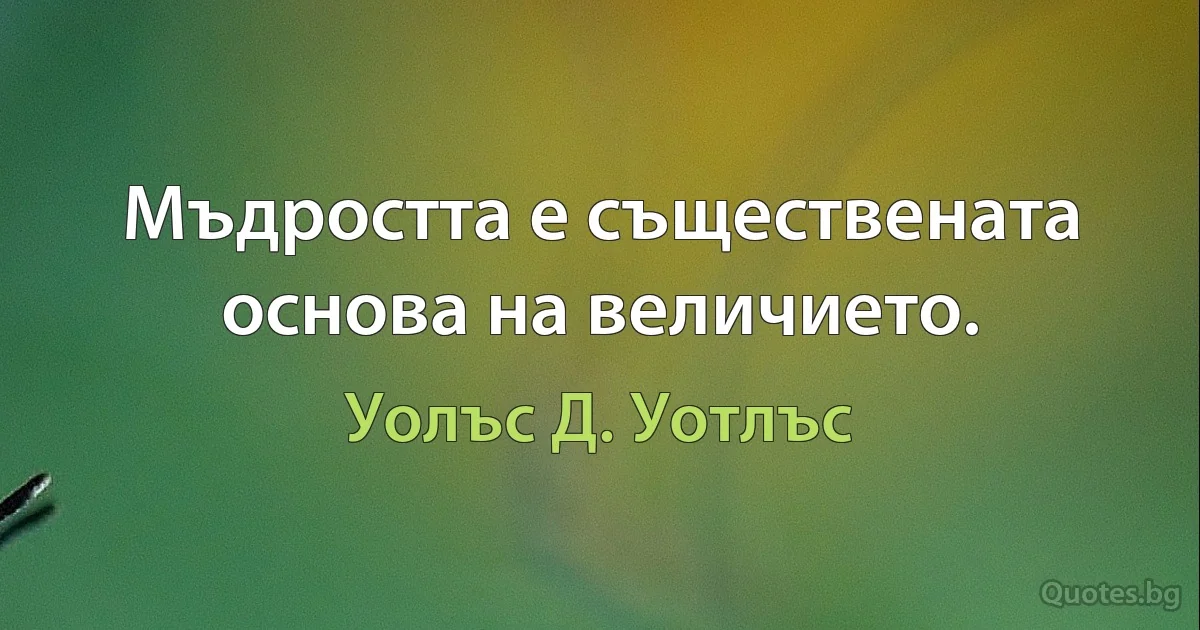 Мъдростта е съществената основа на величието. (Уолъс Д. Уотлъс)