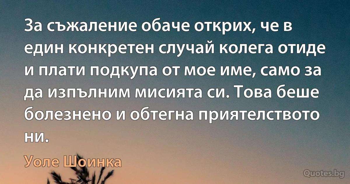 За съжаление обаче открих, че в един конкретен случай колега отиде и плати подкупа от мое име, само за да изпълним мисията си. Това беше болезнено и обтегна приятелството ни. (Уоле Шоинка)