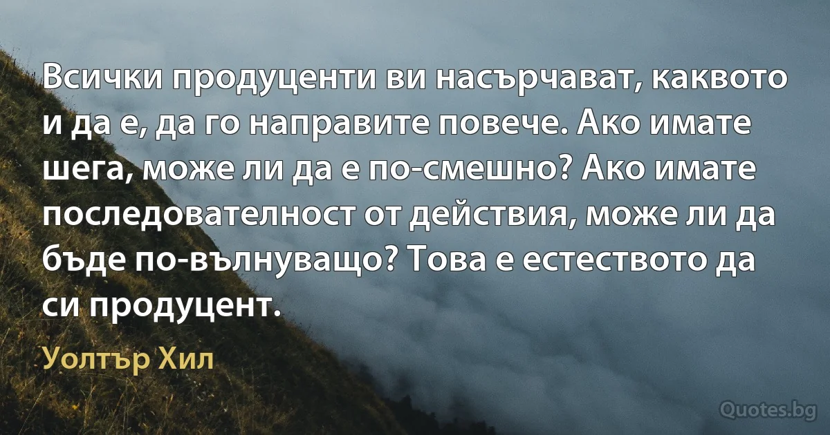 Всички продуценти ви насърчават, каквото и да е, да го направите повече. Ако имате шега, може ли да е по-смешно? Ако имате последователност от действия, може ли да бъде по-вълнуващо? Това е естеството да си продуцент. (Уолтър Хил)