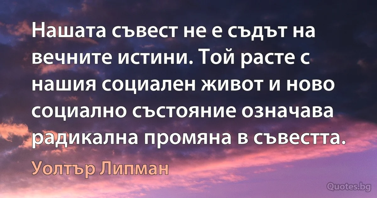 Нашата съвест не е съдът на вечните истини. Той расте с нашия социален живот и ново социално състояние означава радикална промяна в съвестта. (Уолтър Липман)