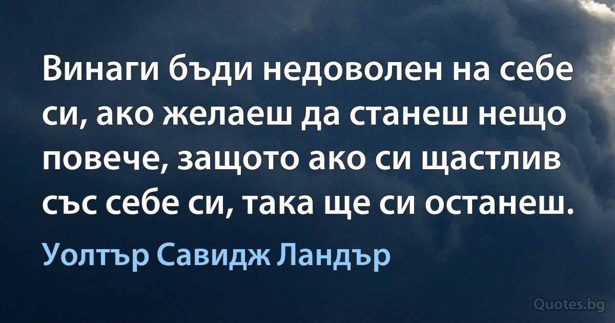 Винаги бъди недоволен на себе си, ако желаеш да станеш нещо повече, защото ако си щастлив със себе си, така ще си останеш. (Уолтър Савидж Ландър)