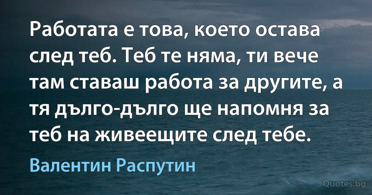 Работата е това, което остава след теб. Теб те няма, ти вече там ставаш работа за другите, а тя дълго-дълго ще напомня за теб на живеещите след тебе. (Валентин Распутин)