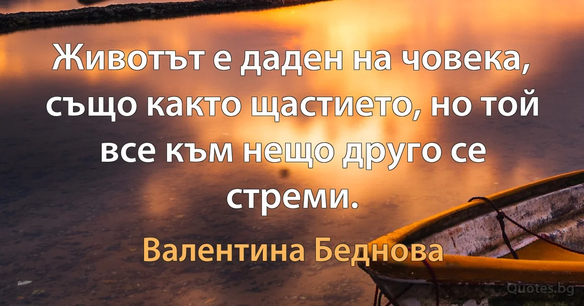 Животът е даден на човека, също както щастието, но той все към нещо друго се стреми. (Валентина Беднова)