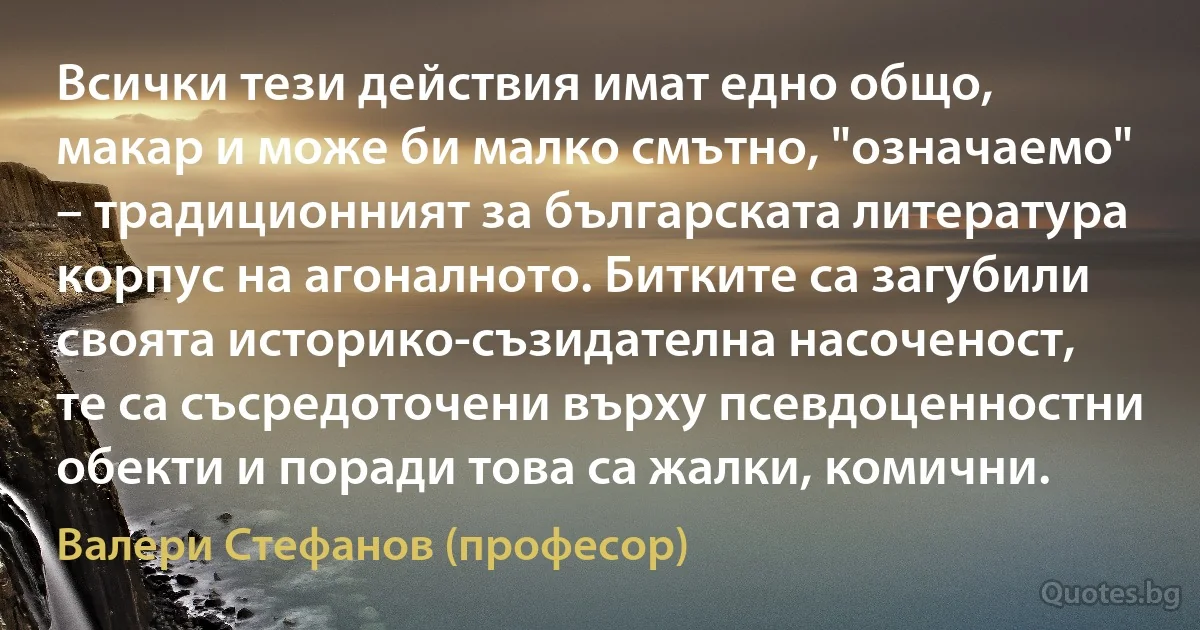 Всички тези действия имат едно общо, макар и може би малко смътно, "означаемо" – традиционният за българската литература корпус на агоналното. Битките са загубили своята историко-съзидателна насоченост, те са съсредоточени върху псевдоценностни обекти и поради това са жалки, комични. (Валери Стефанов (професор))