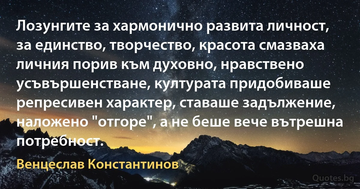 Лозунгите за хармонично развита личност, за единство, творчество, красота смазваха личния порив към духовно, нравствено усъвършенстване, културата придобиваше репресивен характер, ставаше задължение, наложено "отгоре", а не беше вече вътрешна потребност. (Венцеслав Константинов)