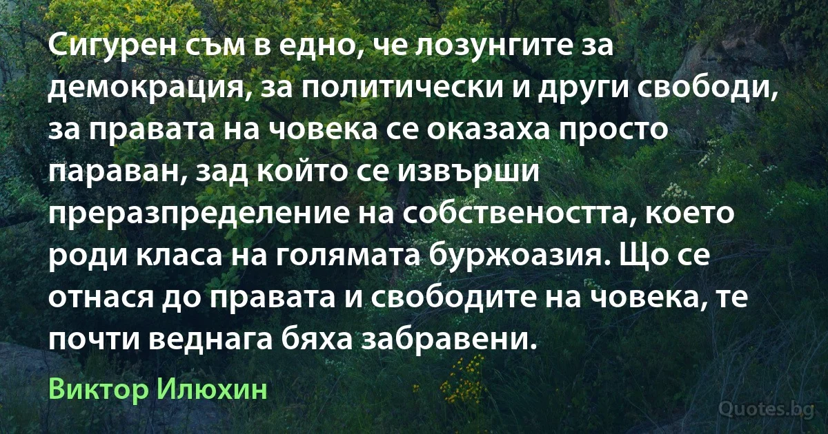 Сигурен съм в едно, че лозунгите за демокрация, за политически и други свободи, за правата на човека се оказаха просто параван, зад който се извърши преразпределение на собствеността, което роди класа на голямата буржоазия. Що се отнася до правата и свободите на човека, те почти веднага бяха забравени. (Виктор Илюхин)