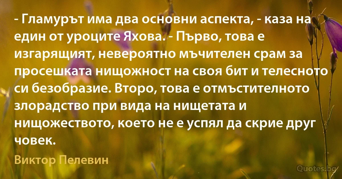 - Гламурът има два основни аспекта, - каза на един от уроците Яхова. - Първо, това е изгарящият, невероятно мъчителен срам за просешката нищожност на своя бит и телесното си безобразие. Второ, това е отмъстителното злорадство при вида на нищетата и нищожеството, което не е успял да скрие друг човек. (Виктор Пелевин)