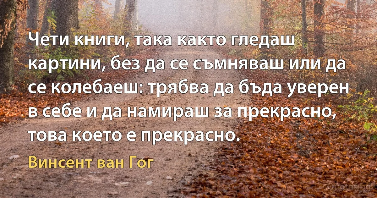 Чети книги, така както гледаш картини, без да се съмняваш или да се колебаеш: трябва да бъда уверен в себе и да намираш за прекрасно, това което е прекрасно. (Винсент ван Гог)