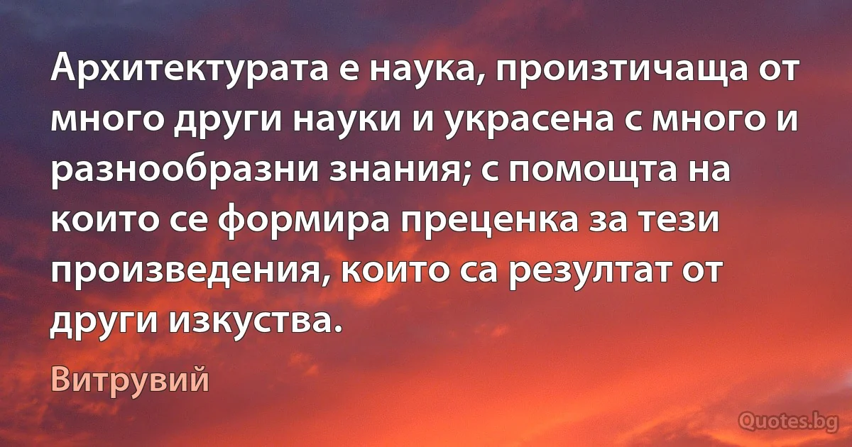 Архитектурата е наука, произтичаща от много други науки и украсена с много и разнообразни знания; с помощта на които се формира преценка за тези произведения, които са резултат от други изкуства. (Витрувий)