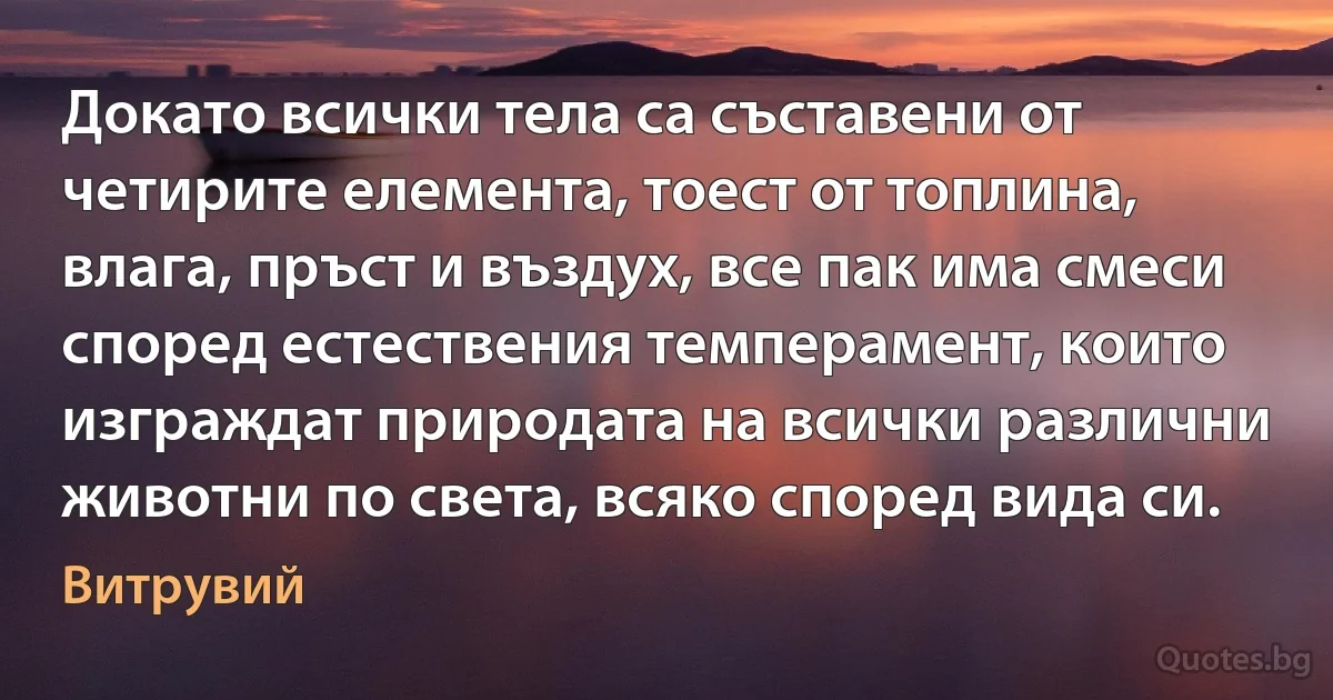 Докато всички тела са съставени от четирите елемента, тоест от топлина, влага, пръст и въздух, все пак има смеси според естествения темперамент, които изграждат природата на всички различни животни по света, всяко според вида си. (Витрувий)