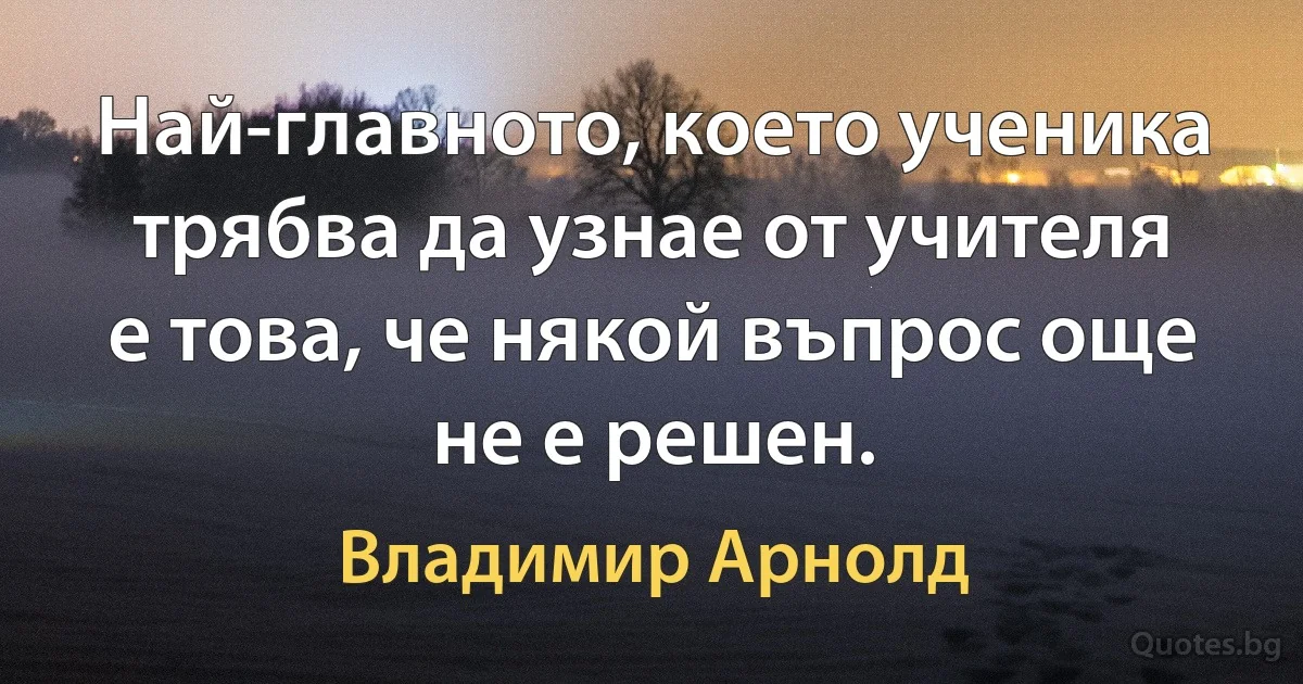 Най-главното, което ученика трябва да узнае от учителя е това, че някой въпрос още не е решен. (Владимир Арнолд)