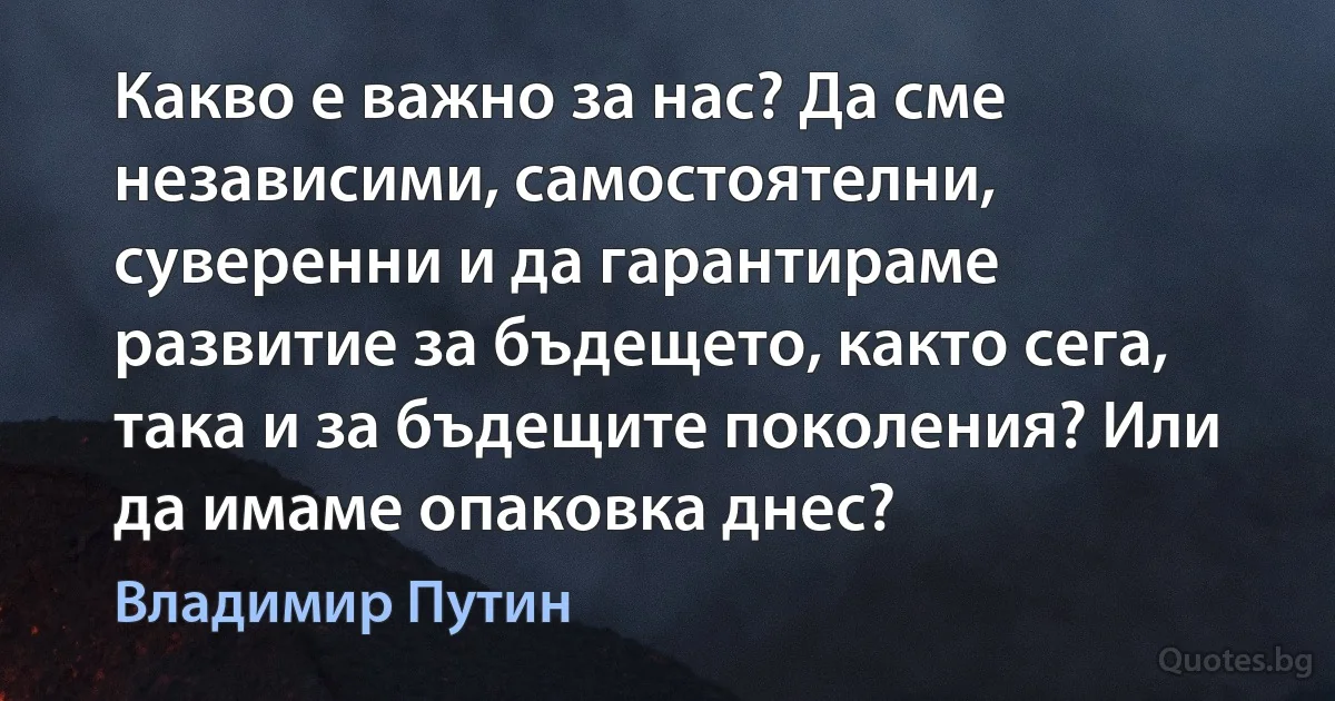 Какво е важно за нас? Да сме независими, самостоятелни, суверенни и да гарантираме развитие за бъдещето, както сега, така и за бъдещите поколения? Или да имаме опаковка днес? (Владимир Путин)