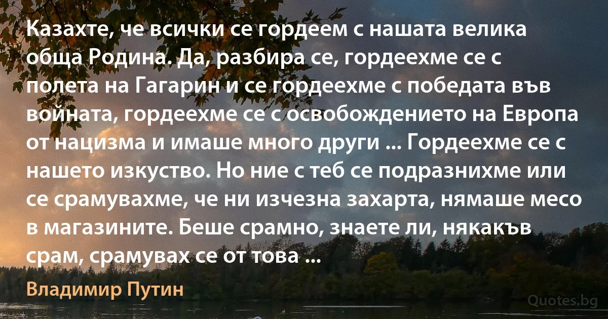 Казахте, че всички се гордеем с нашата велика обща Родина. Да, разбира се, гордеехме се с полета на Гагарин и се гордеехме с победата във войната, гордеехме се с освобождението на Европа от нацизма и имаше много други ... Гордеехме се с нашето изкуство. Но ние с теб се подразнихме или се срамувахме, че ни изчезна захарта, нямаше месо в магазините. Беше срамно, знаете ли, някакъв срам, срамувах се от това ... (Владимир Путин)