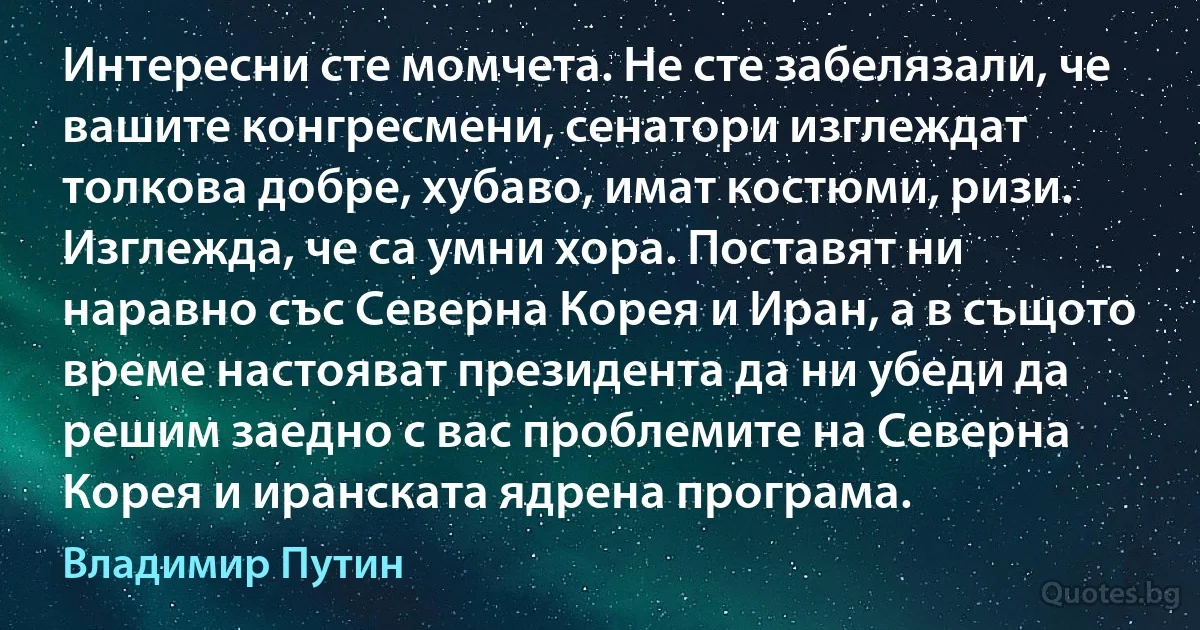 Интересни сте момчета. Не сте забелязали, че вашите конгресмени, сенатори изглеждат толкова добре, хубаво, имат костюми, ризи. Изглежда, че са умни хора. Поставят ни наравно със Северна Корея и Иран, а в същото време настояват президента да ни убеди да решим заедно с вас проблемите на Северна Корея и иранската ядрена програма. (Владимир Путин)