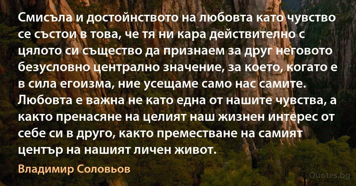 Смисъла и достойнството на любовта като чувство се състои в това, че тя ни кара действително с цялото си същество да признаем за друг неговото безусловно централно значение, за което, когато е в сила егоизма, ние усещаме само нас самите. Любовта е важна не като една от нашите чувства, а както пренасяне на целият наш жизнен интерес от себе си в друго, както преместване на самият център на нашият личен живот. (Владимир Соловьов)