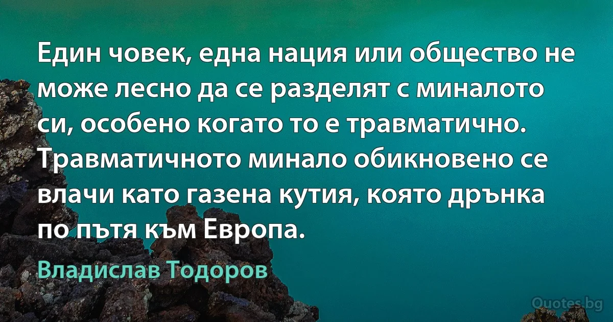 Един човек, една нация или общество не може лесно да се разделят с миналото си, особено когато то е травматично. Травматичното минало обикновено се влачи като газена кутия, която дрънка по пътя към Европа. (Владислав Тодоров)