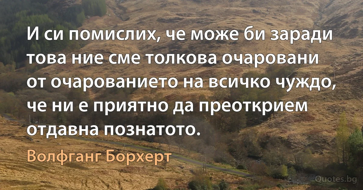 И си помислих, че може би заради това ние сме толкова очаровани от очарованието на всичко чуждо, че ни е приятно да преоткрием отдавна познатото. (Волфганг Борхерт)