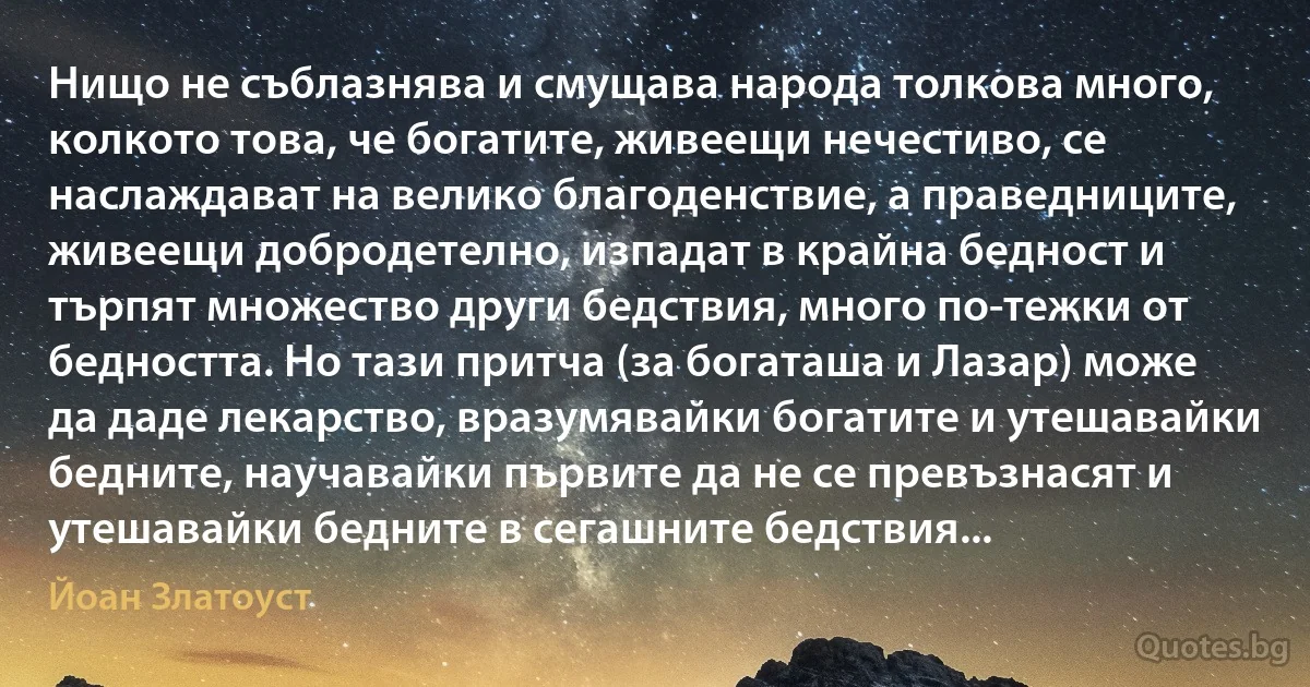 Нищо не съблазнява и смущава народа толкова много, колкото това, че богатите, живеещи нечестиво, се наслаждават на велико благоденствие, а праведниците, живеещи добродетелно, изпадат в крайна бедност и търпят множество други бедствия, много по-тежки от бедността. Но тази притча (за богаташа и Лазар) може да даде лекарство, вразумявайки богатите и утешавайки бедните, научавайки първите да не се превъзнасят и утешавайки бедните в сегашните бедствия... (Йоан Златоуст)