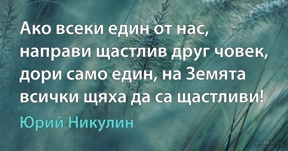 Ако всеки един от нас, направи щастлив друг човек, дори само един, на Земята всички щяха да са щастливи! (Юрий Никулин)