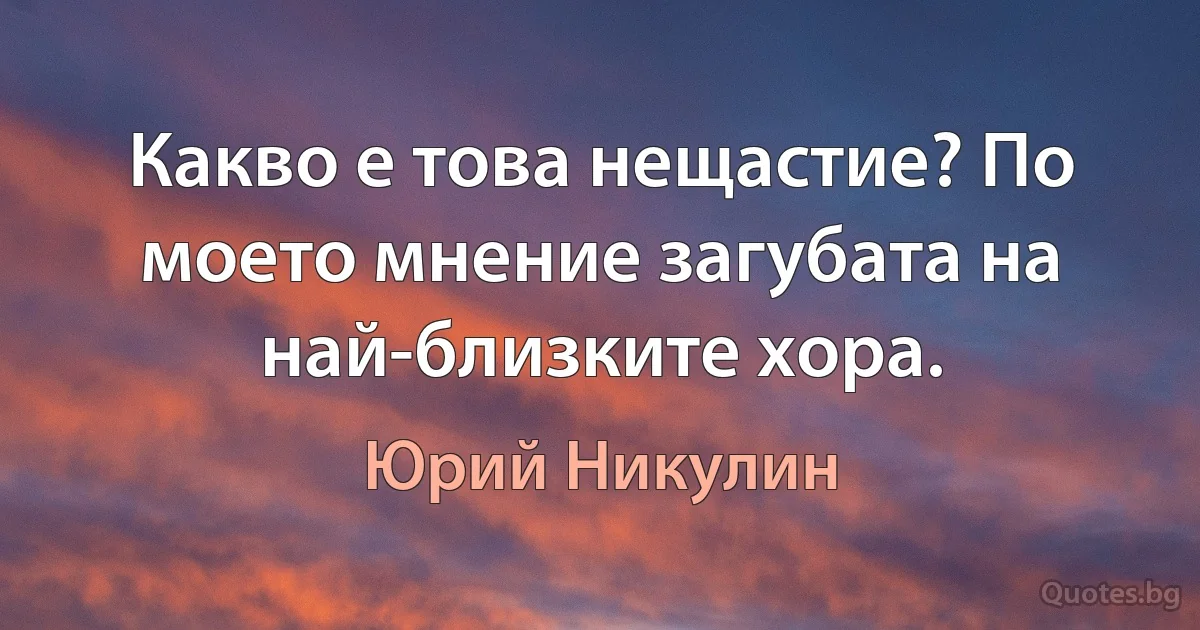 Какво е това нещастие? По моето мнение загубата на най-близките хора. (Юрий Никулин)