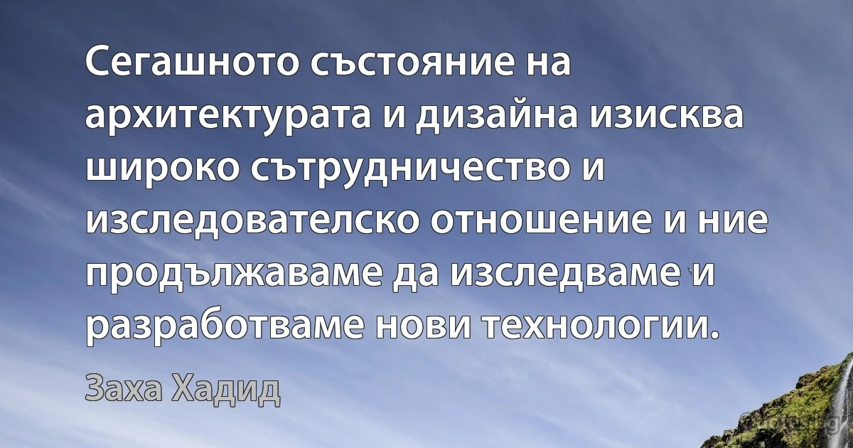 Сегашното състояние на архитектурата и дизайна изисква широко сътрудничество и изследователско отношение и ние продължаваме да изследваме и разработваме нови технологии. (Заха Хадид)