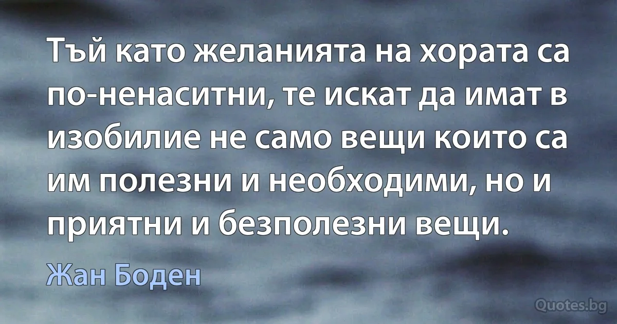 Тъй като желанията на хората са по-ненаситни, те искат да имат в изобилие не само вещи които са им полезни и необходими, но и приятни и безполезни вещи. (Жан Боден)