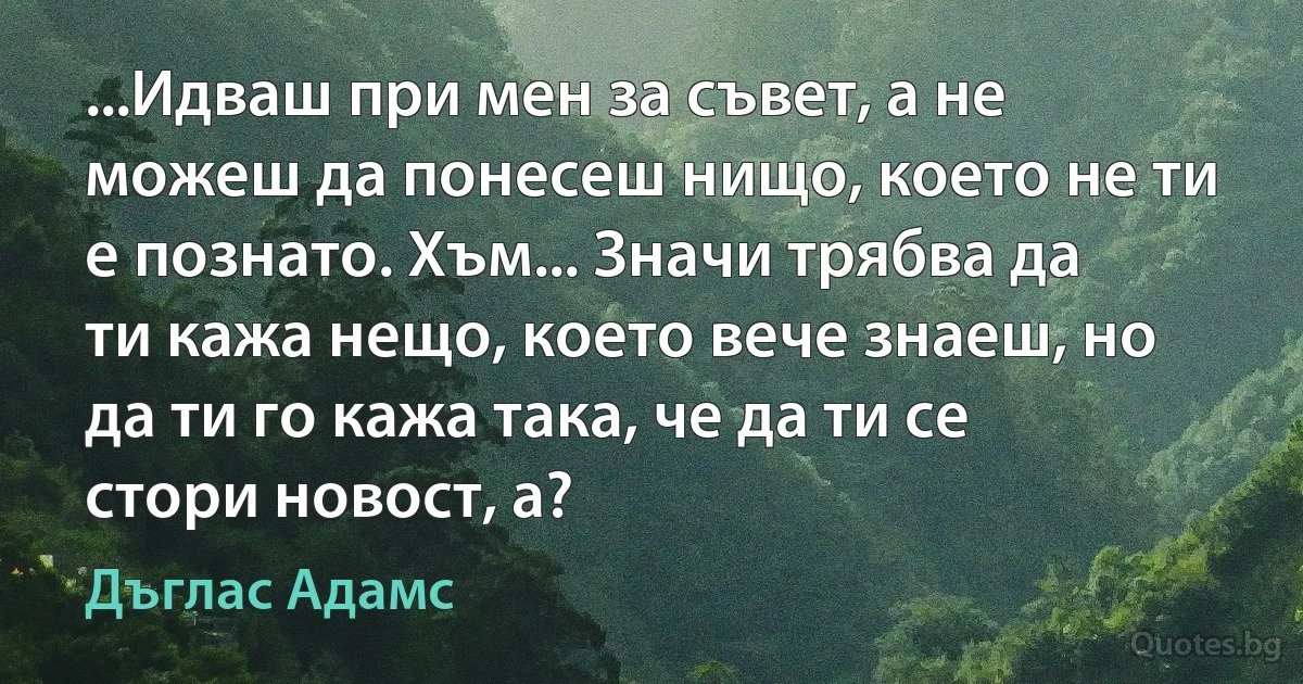 ...Идваш при мен за съвет, а не можеш да понесеш нищо, което не ти е познато. Хъм... Значи трябва да ти кажа нещо, което вече знаеш, но да ти го кажа така, че да ти се стори новост, а? (Дъглас Адамс)