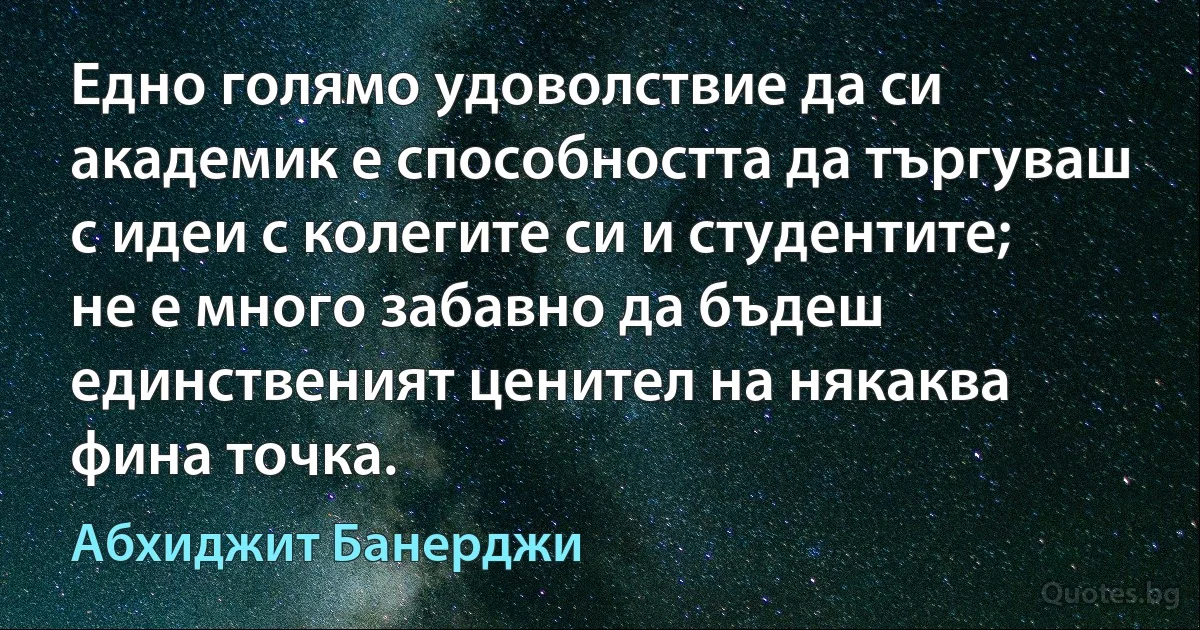 Едно голямо удоволствие да си академик е способността да търгуваш с идеи с колегите си и студентите; не е много забавно да бъдеш единственият ценител на някаква фина точка. (Абхиджит Банерджи)