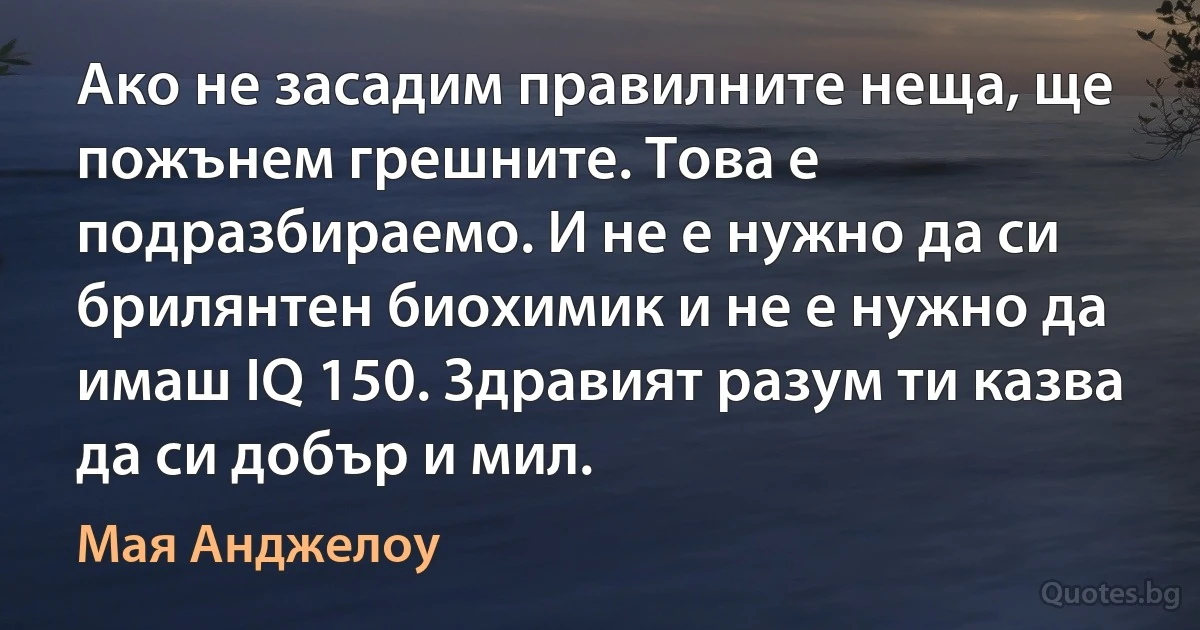 Ако не засадим правилните неща, ще пожънем грешните. Това е подразбираемо. И не е нужно да си брилянтен биохимик и не е нужно да имаш IQ 150. Здравият разум ти казва да си добър и мил. (Мая Анджелоу)