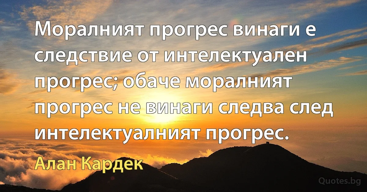 Моралният прогрес винаги е следствие от интелектуален прогрес; обаче моралният прогрес не винаги следва след интелектуалният прогрес. (Алан Кардек)