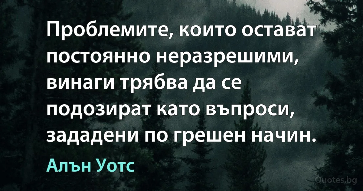 Проблемите, които остават постоянно неразрешими, винаги трябва да се подозират като въпроси, зададени по грешен начин. (Алън Уотс)