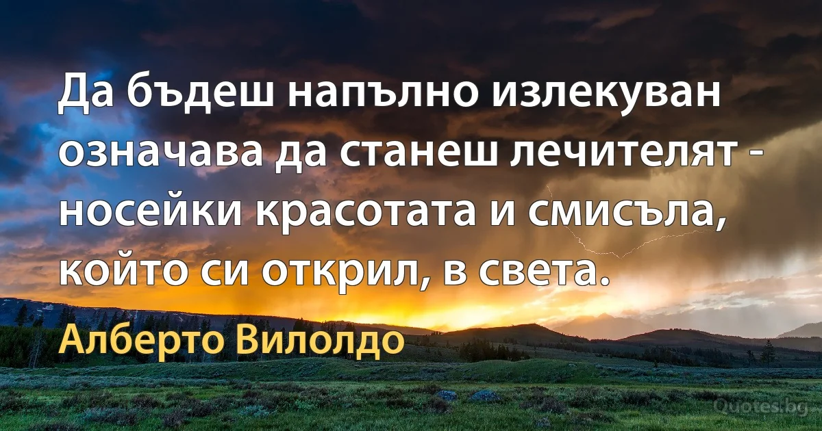 Да бъдеш напълно излекуван означава да станеш лечителят - носейки красотата и смисъла, който си открил, в света. (Алберто Вилолдо)