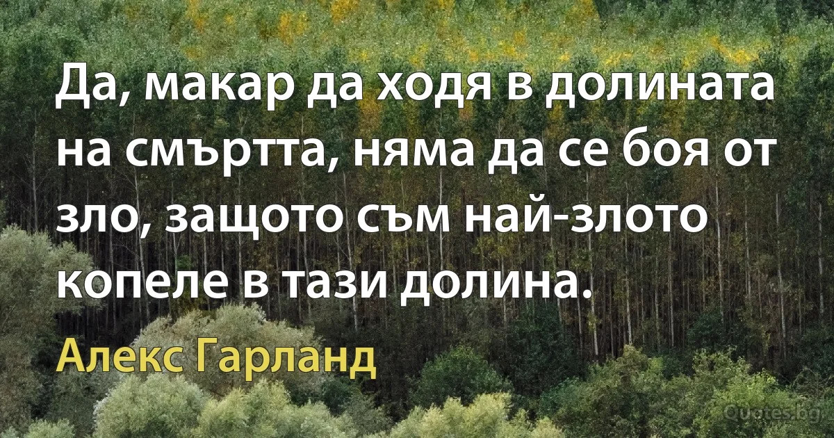 Да, макар да ходя в долината на смъртта, няма да се боя от зло, защото съм най-злото копеле в тази долина. (Алекс Гарланд)