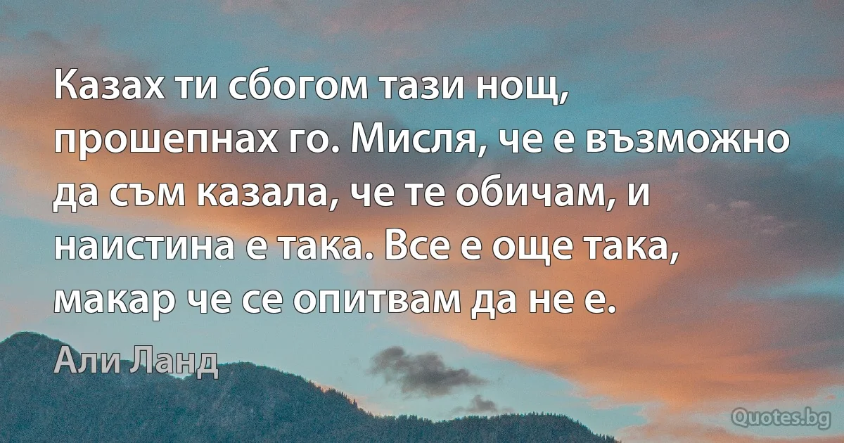 Казах ти сбогом тази нощ, прошепнах го. Мисля, че е възможно да съм казала, че те обичам, и наистина е така. Все е още така, макар че се опитвам да не е. (Али Ланд)