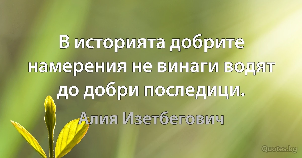 В историята добрите намерения не винаги водят до добри последици. (Алия Изетбегович)