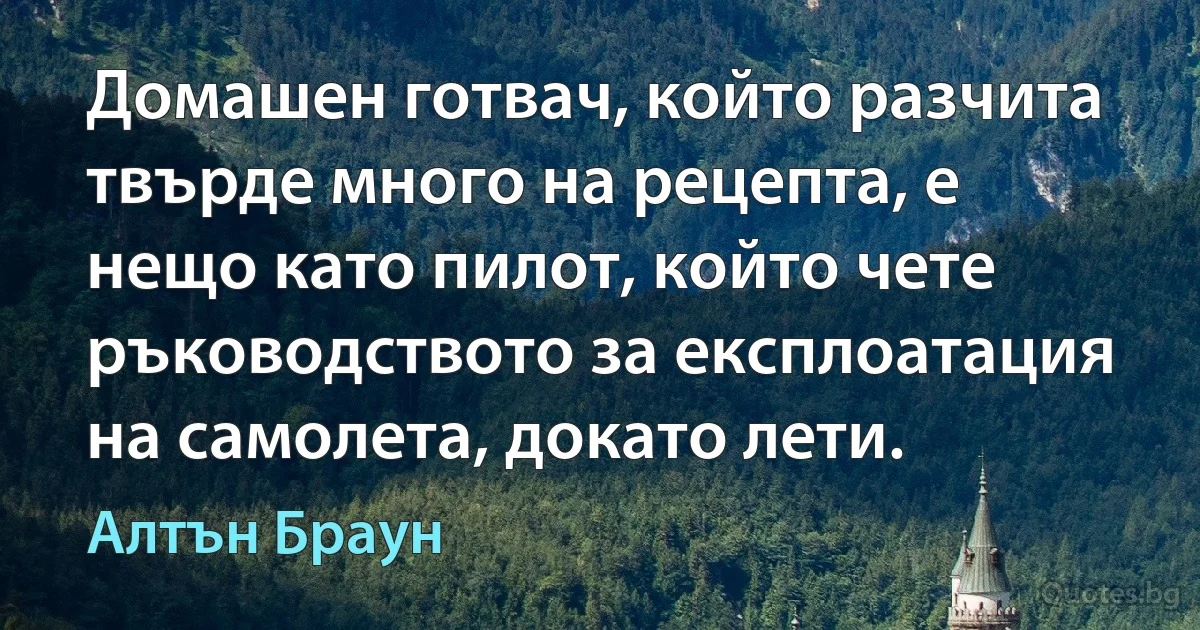 Домашен готвач, който разчита твърде много на рецепта, е нещо като пилот, който чете ръководството за експлоатация на самолета, докато лети. (Алтън Браун)