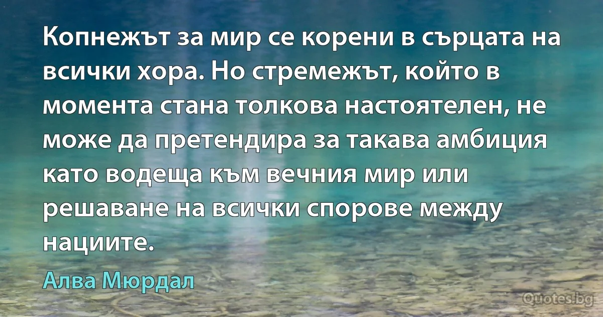 Копнежът за мир се корени в сърцата на всички хора. Но стремежът, който в момента стана толкова настоятелен, не може да претендира за такава амбиция като водеща към вечния мир или решаване на всички спорове между нациите. (Алва Мюрдал)