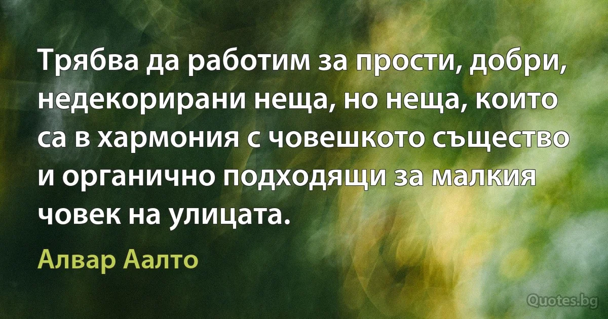 Трябва да работим за прости, добри, недекорирани неща, но неща, които са в хармония с човешкото същество и органично подходящи за малкия човек на улицата. (Алвар Аалто)