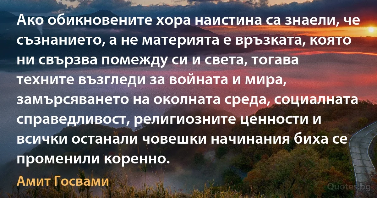 Ако обикновените хора наистина са знаели, че съзнанието, а не материята е връзката, която ни свързва помежду си и света, тогава техните възгледи за войната и мира, замърсяването на околната среда, социалната справедливост, религиозните ценности и всички останали човешки начинания биха се променили коренно. (Амит Госвами)