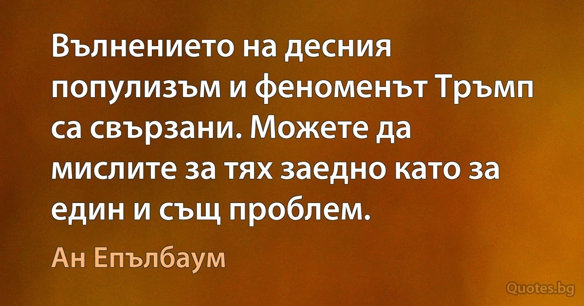 Вълнението на десния популизъм и феноменът Тръмп са свързани. Можете да мислите за тях заедно като за един и същ проблем. (Ан Епълбаум)