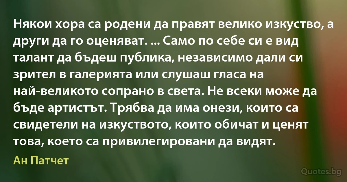 Някои хора са родени да правят велико изкуство, а други да го оценяват. ... Само по себе си е вид талант да бъдеш публика, независимо дали си зрител в галерията или слушаш гласа на най-великото сопрано в света. Не всеки може да бъде артистът. Трябва да има онези, които са свидетели на изкуството, които обичат и ценят това, което са привилегировани да видят. (Ан Патчет)