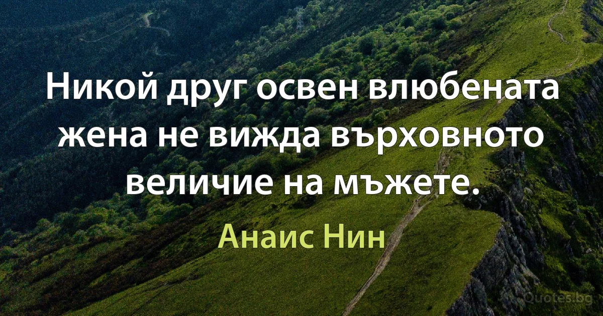 Никой друг освен влюбената жена не вижда върховното величие на мъжете. (Анаис Нин)