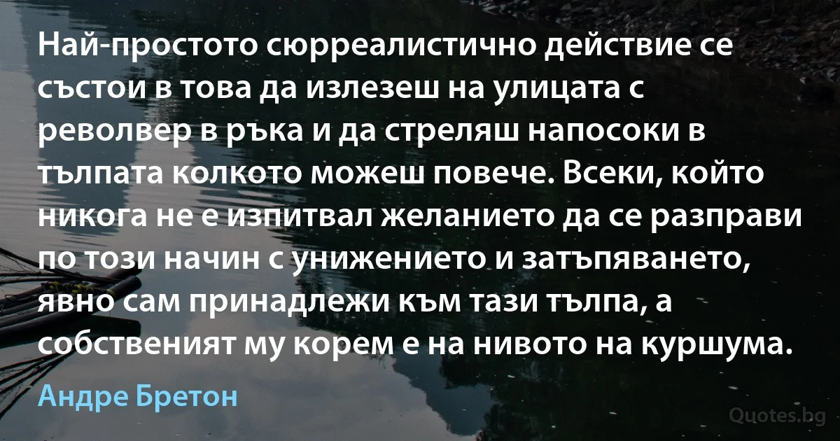 Най-простото сюрреалистично действие се състои в това да излезеш на улицата с револвер в ръка и да стреляш напосоки в тълпата колкото можеш повече. Всеки, който никога не е изпитвал желанието да се разправи по този начин с унижението и затъпяването, явно сам принадлежи към тази тълпа, а собственият му корем е на нивото на куршума. (Андре Бретон)