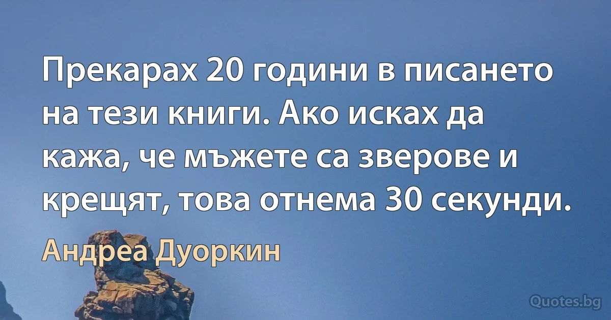 Прекарах 20 години в писането на тези книги. Ако исках да кажа, че мъжете са зверове и крещят, това отнема 30 секунди. (Андреа Дуоркин)