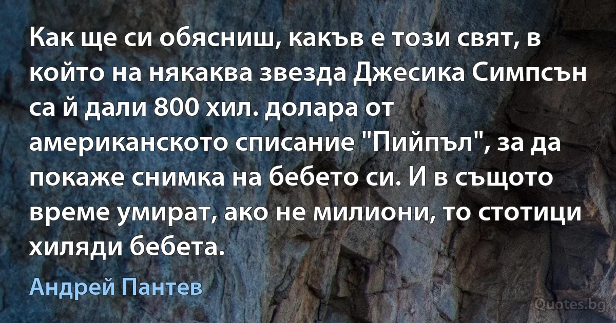 Как ще си обясниш, какъв е този свят, в който на някаква звезда Джесика Симпсън са й дали 800 хил. долара от американското списание "Пийпъл", за да покаже снимка на бебето си. И в същото време умират, ако не милиони, то стотици хиляди бебета. (Андрей Пантев)