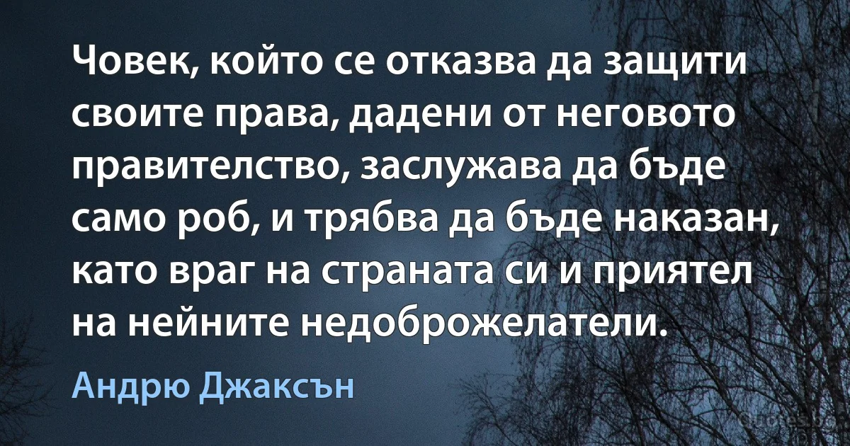 Човек, който се отказва да защити своите права, дадени от неговото правителство, заслужава да бъде само роб, и трябва да бъде наказан, като враг на страната си и приятел на нейните недоброжелатели. (Андрю Джаксън)