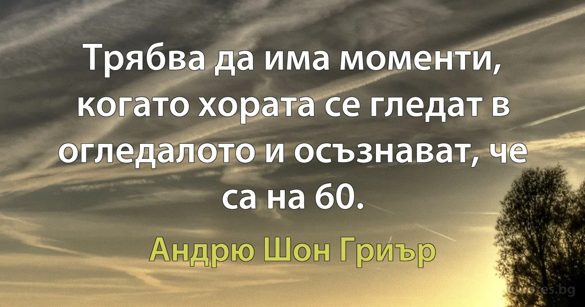 Трябва да има моменти, когато хората се гледат в огледалото и осъзнават, че са на 60. (Андрю Шон Гриър)